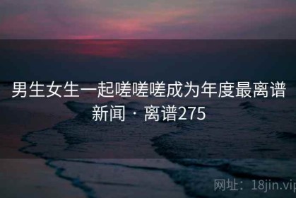 男生女生一起嗟嗟嗟成为年度最离谱新闻 · 离谱275