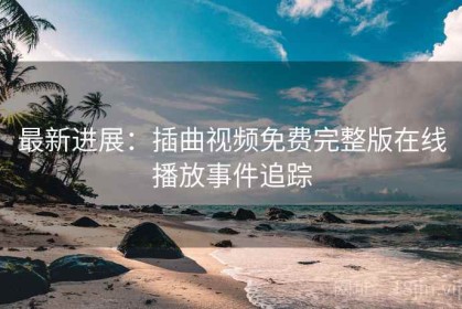最新进展：插曲视频免费完整版在线播放事件追踪