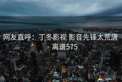 网友直呼：丁冬影视 影音先锋太荒唐 · 离谱575