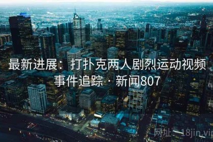 最新进展：打扑克两人剧烈运动视频事件追踪 · 新闻807