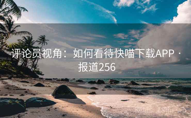 评论员视角:如何看待快喵下载APP · 报道256 评论员视角:如何看待快喵下载APP · 报道256