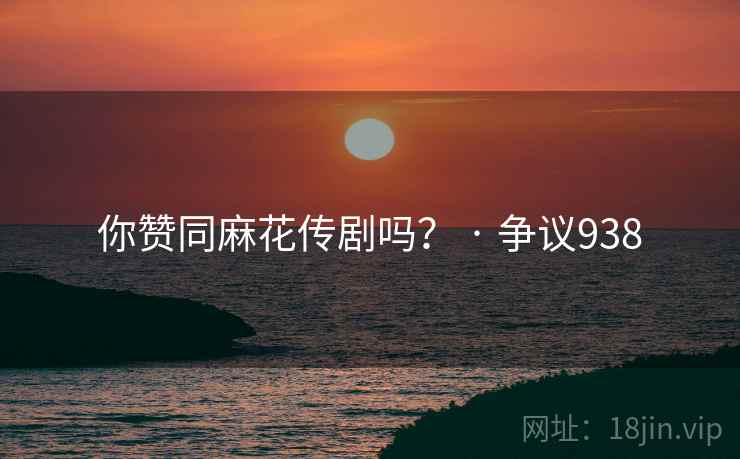 你赞同麻花传剧吗？ · 争议938