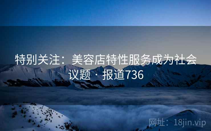 特别关注:美容店特性服务成为社会议题 · 报道736 特别关注:美容店特性服务成为社会议题 · 报道736