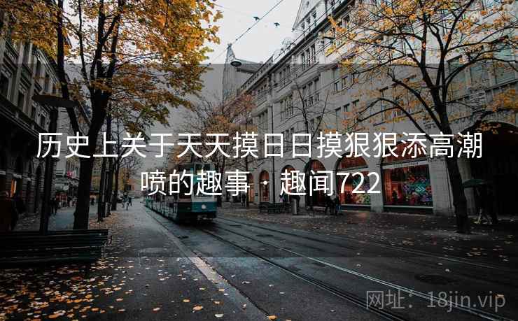 历史上关于天天摸日日摸狠狠添高潮喷的趣事 · 趣闻722