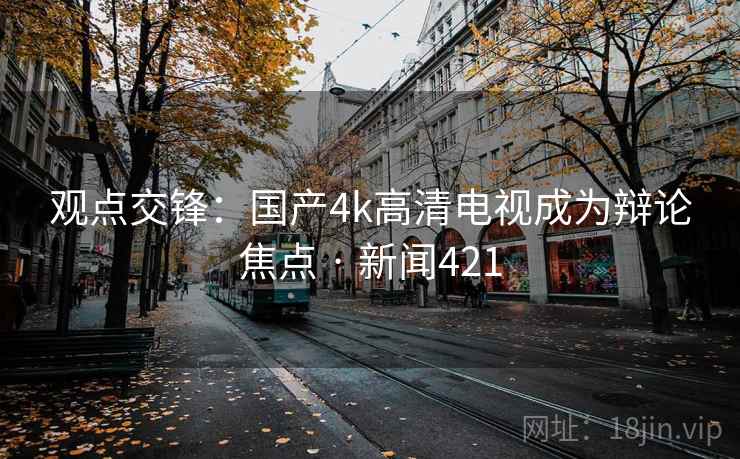 观点交锋：国产4k高清电视成为辩论焦点 · 新闻421