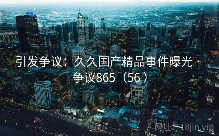 引发争议：久久国产精品事件曝光 · 争议865（56 ）